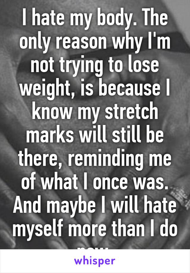 I hate my body. The only reason why I'm not trying to lose weight, is because I know my stretch marks will still be there, reminding me of what I once was. And maybe I will hate myself more than I do now.