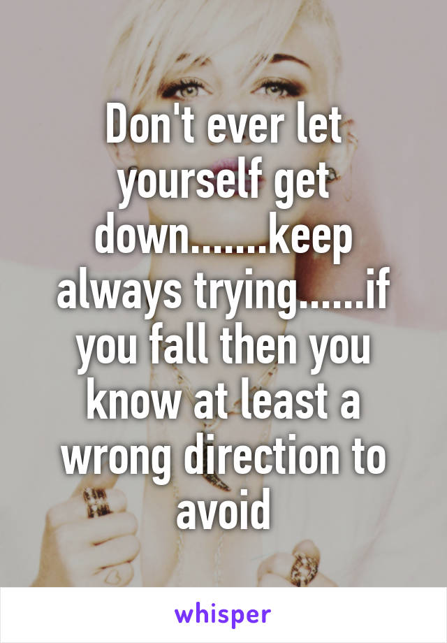 Don't ever let yourself get down.......keep always trying......if you fall then you know at least a wrong direction to avoid