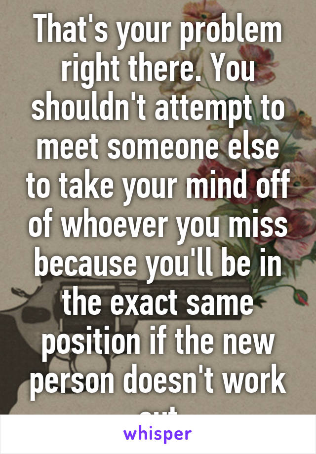 That's your problem right there. You shouldn't attempt to meet someone else to take your mind off of whoever you miss because you'll be in the exact same position if the new person doesn't work out