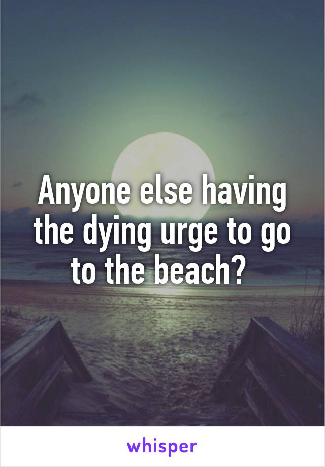 Anyone else having the dying urge to go to the beach? 