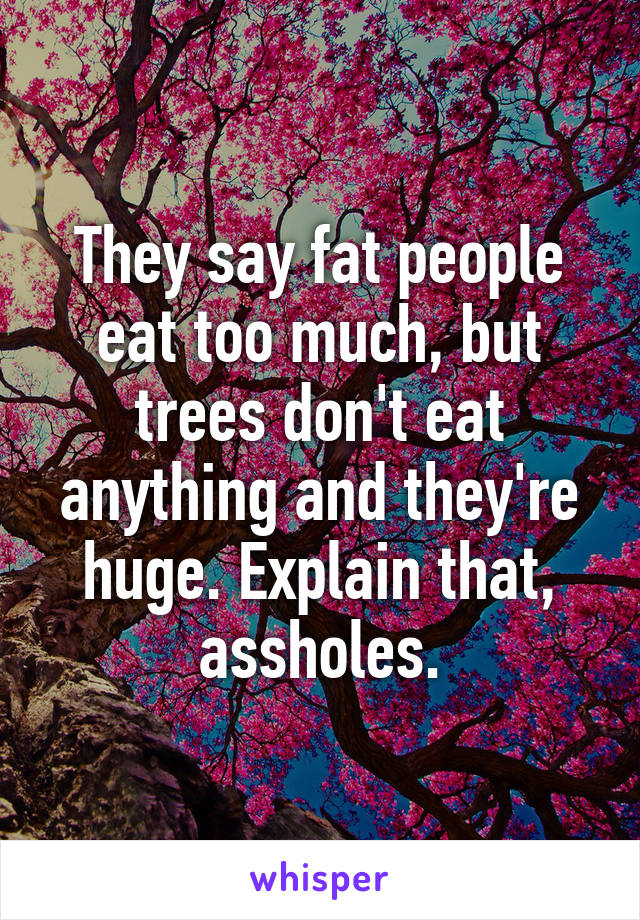 They say fat people eat too much, but trees don't eat anything and they're huge. Explain that, assholes.