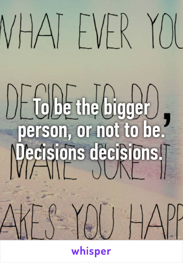 To be the bigger person, or not to be. Decisions decisions. 