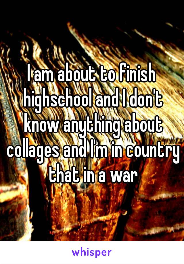 I am about to finish highschool and I don't know anything about collages and I'm in country that in a war