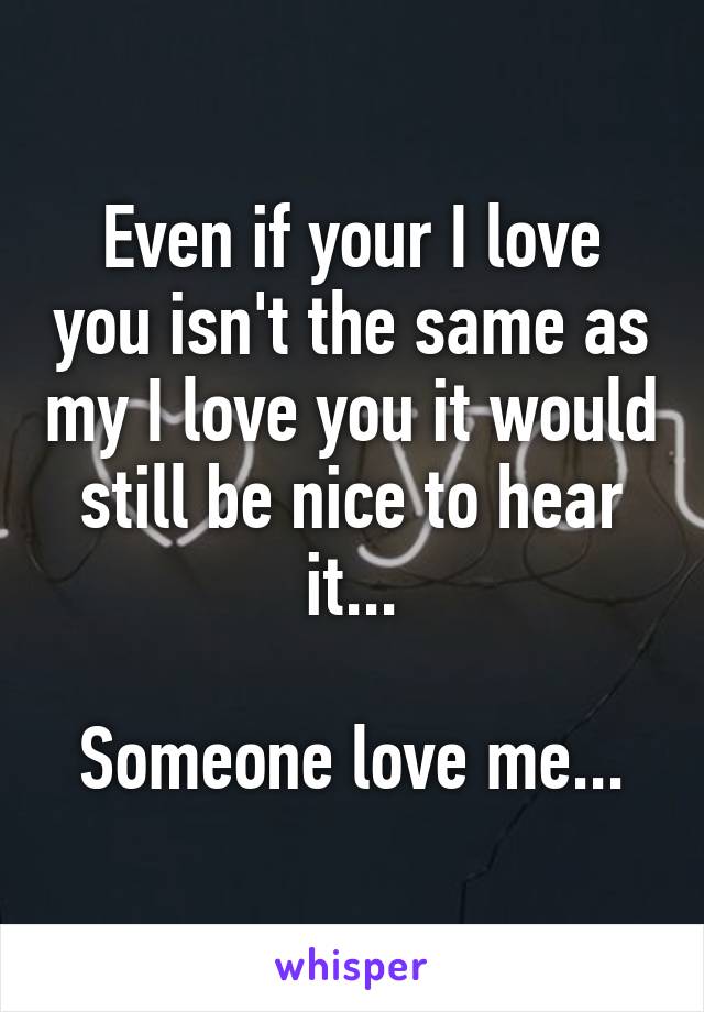 Even if your I love you isn't the same as my I love you it would still be nice to hear it...

Someone love me...