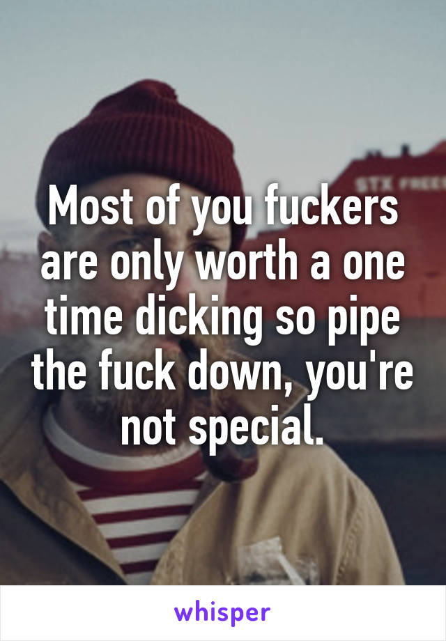 Most of you fuckers are only worth a one time dicking so pipe the fuck down, you're not special.