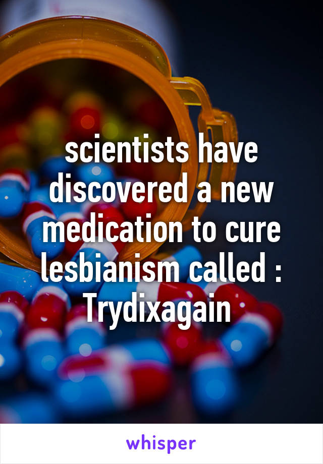 scientists have discovered a new medication to cure lesbianism called : Trydixagain 