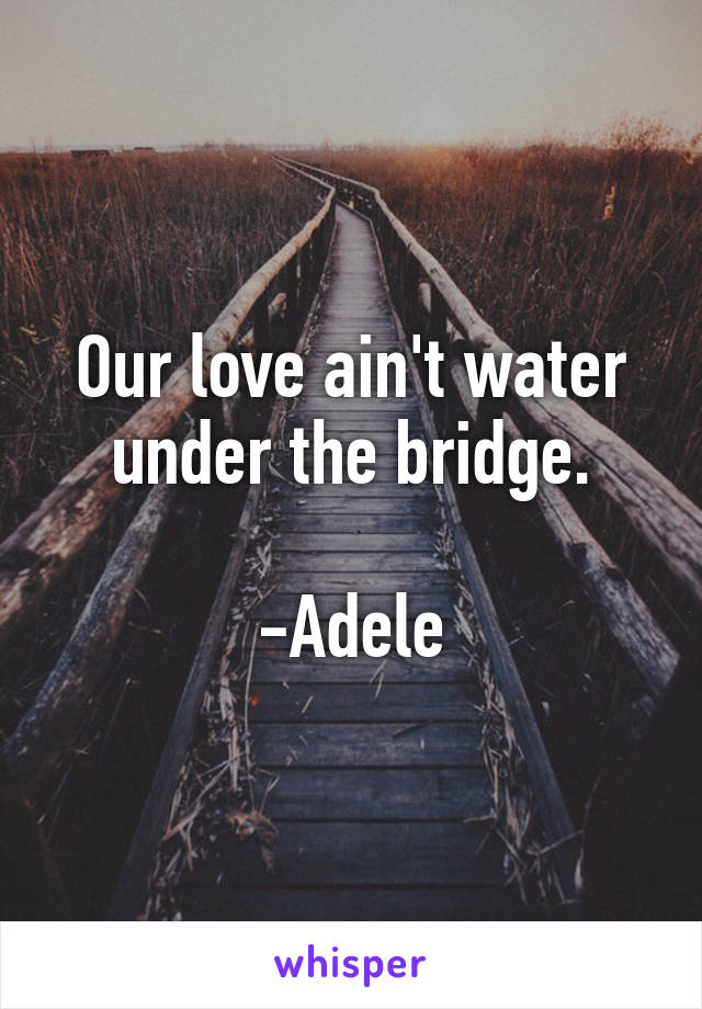 Our love ain't water under the bridge.

-Adele