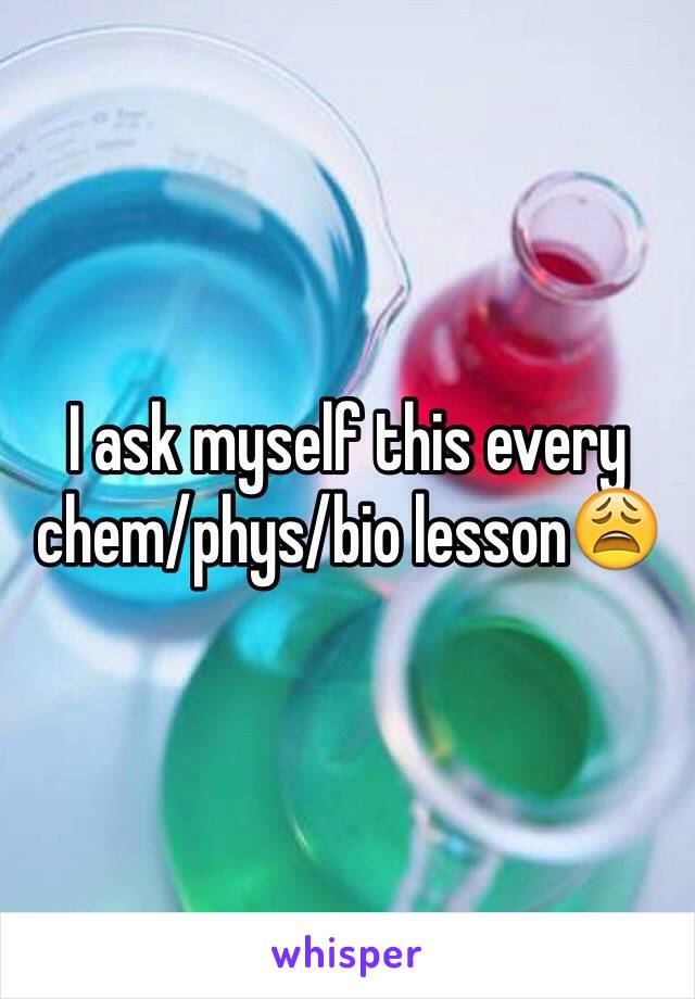 I ask myself this every chem/phys/bio lesson😩