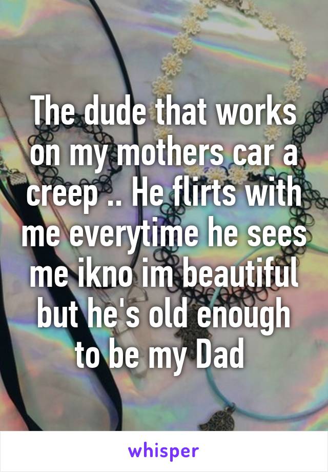 The dude that works on my mothers car a creep .. He flirts with me everytime he sees me ikno im beautiful but he's old enough to be my Dad 