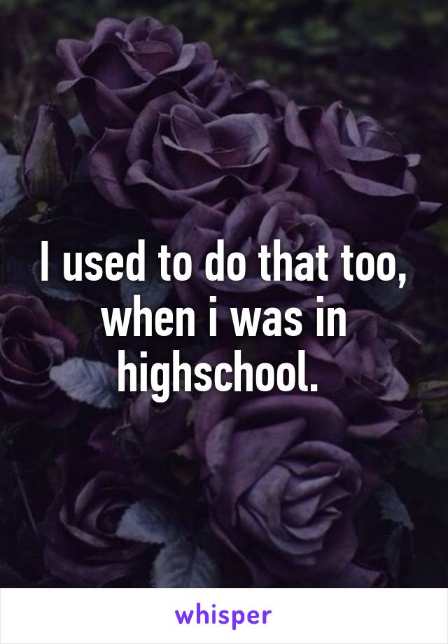 I used to do that too, when i was in highschool. 