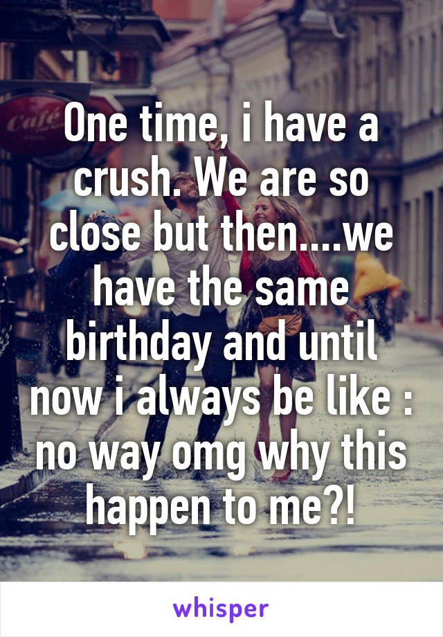 One time, i have a crush. We are so close but then....we have the same birthday and until now i always be like : no way omg why this happen to me?!