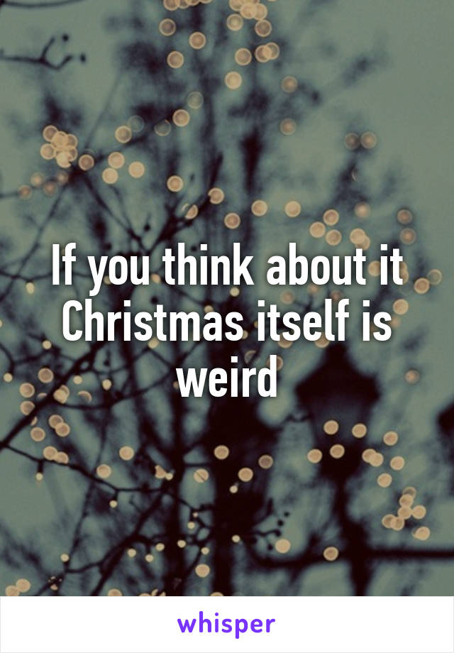 If you think about it Christmas itself is weird