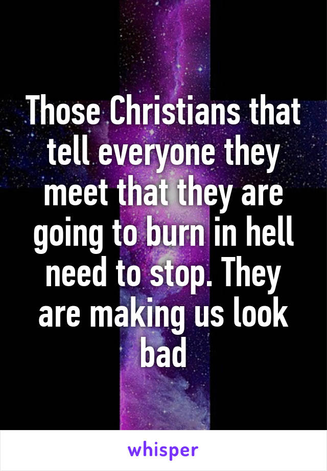 Those Christians that tell everyone they meet that they are going to burn in hell need to stop. They are making us look bad