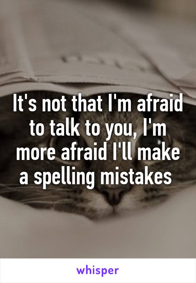 It's not that I'm afraid to talk to you, I'm more afraid I'll make a spelling mistakes 