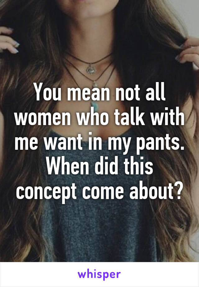 You mean not all women who talk with me want in my pants. When did this concept come about?