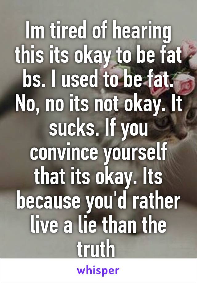 Im tired of hearing this its okay to be fat bs. I used to be fat. No, no its not okay. It sucks. If you convince yourself that its okay. Its because you'd rather live a lie than the truth 