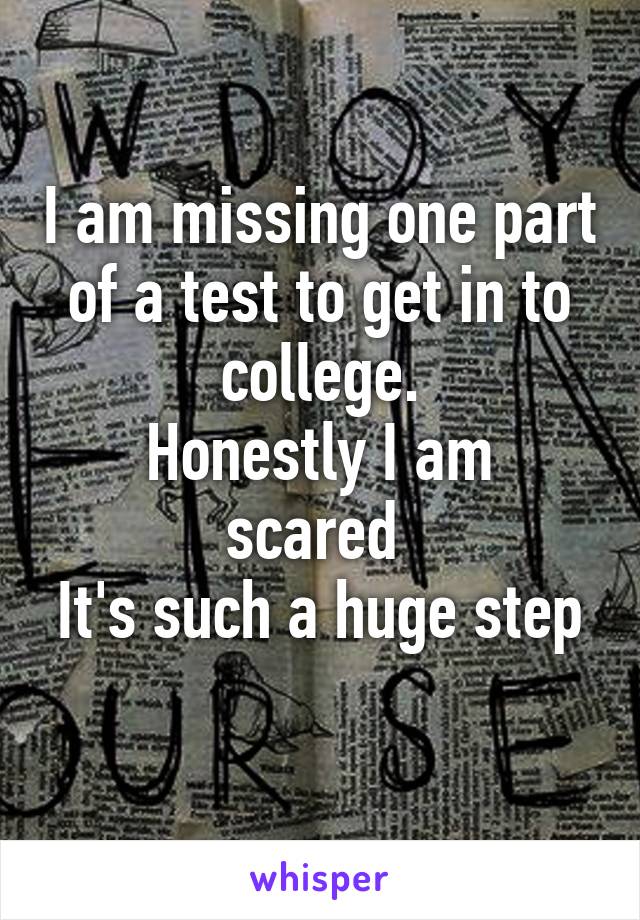 I am missing one part of a test to get in to college.
Honestly I am scared 
It's such a huge step 