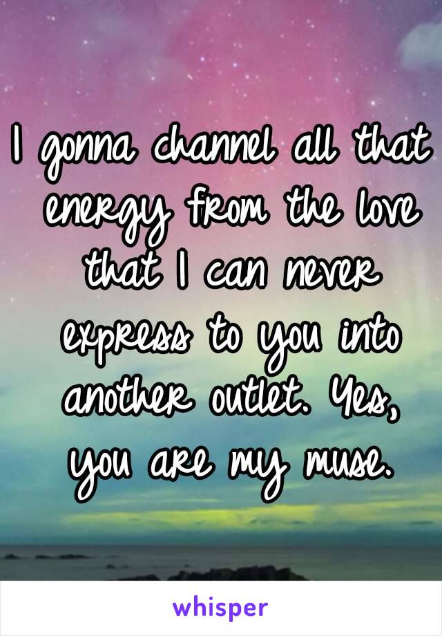 I gonna channel all that energy from the love that I can never express to you into another outlet. Yes, you are my muse.