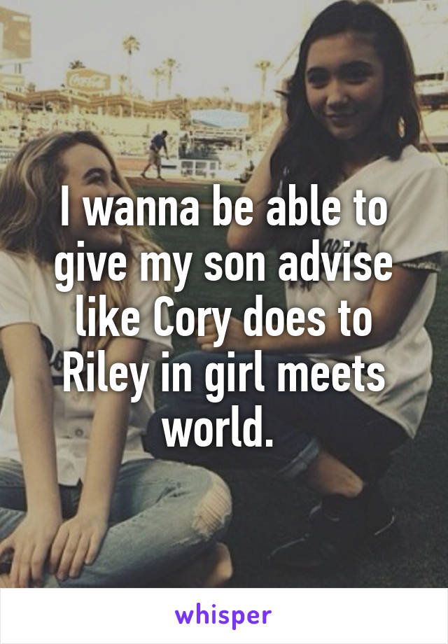 I wanna be able to give my son advise like Cory does to Riley in girl meets world. 