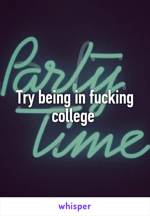 Try being in fucking college 