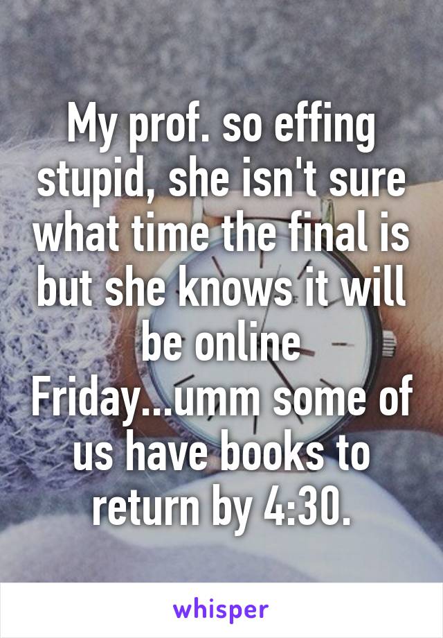 My prof. so effing stupid, she isn't sure what time the final is but she knows it will be online Friday...umm some of us have books to return by 4:30.