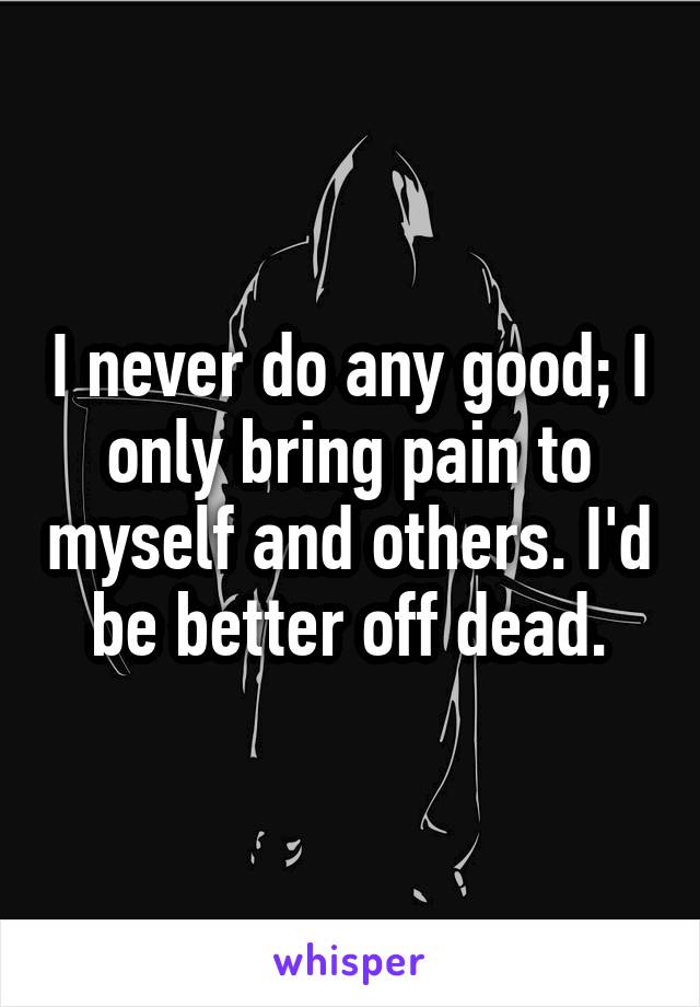 I never do any good; I only bring pain to myself and others. I'd be better off dead.