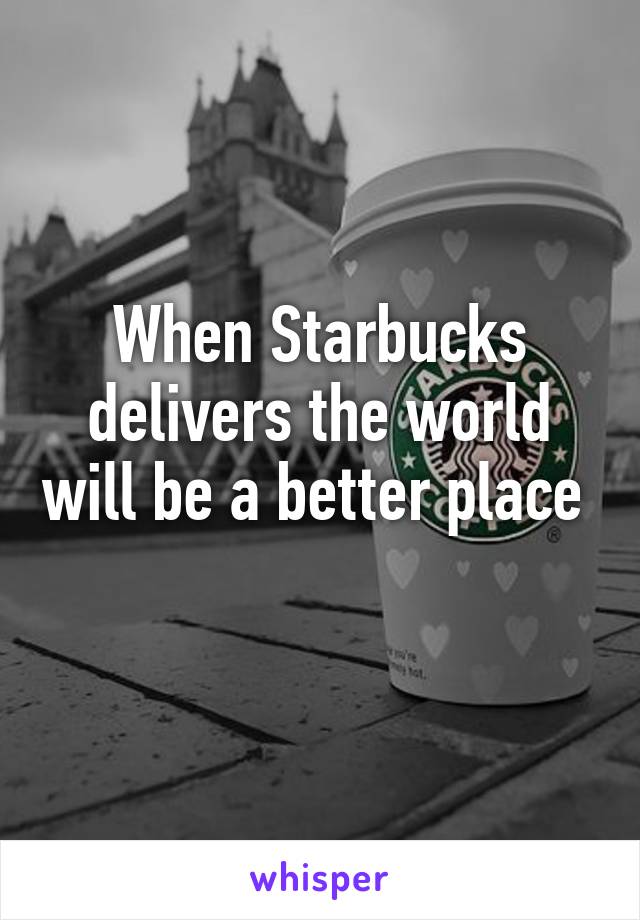 When Starbucks delivers the world will be a better place 
