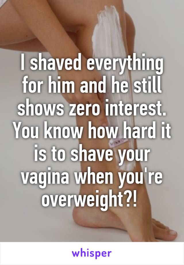 I shaved everything for him and he still shows zero interest. You know how hard it is to shave your vagina when you're overweight?! 