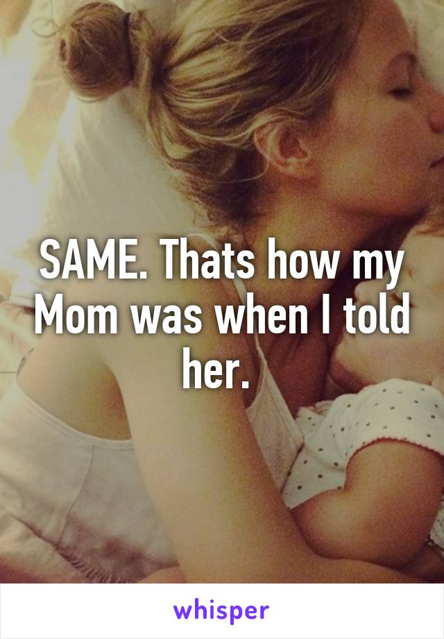 SAME. Thats how my Mom was when I told her. 