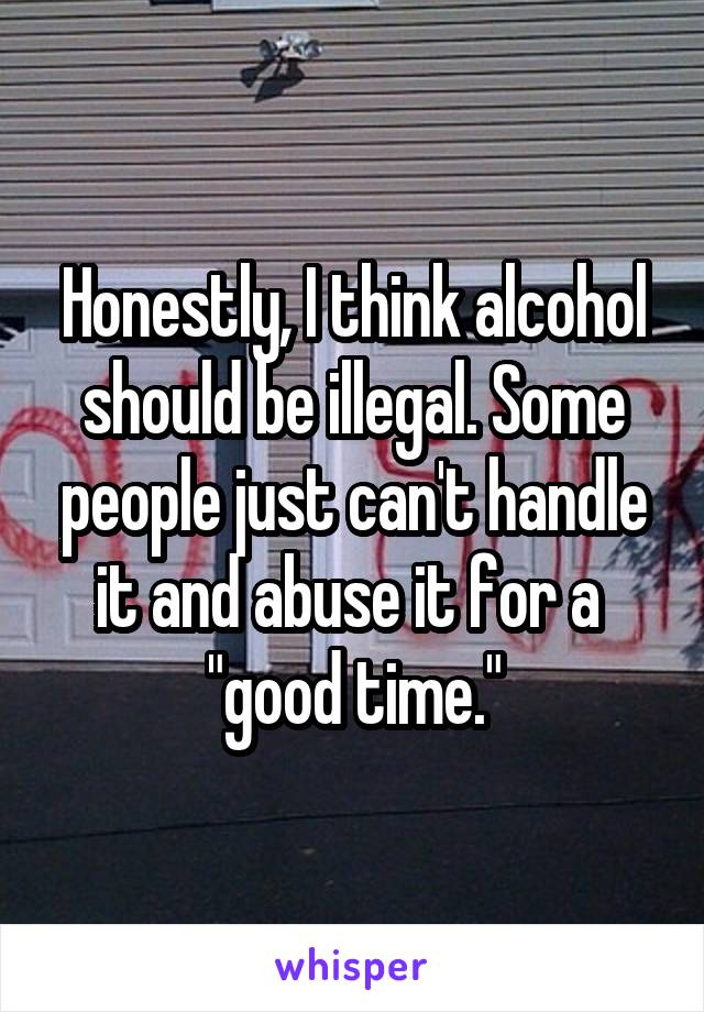 Honestly, I think alcohol should be illegal. Some people just can't handle it and abuse it for a 
"good time."