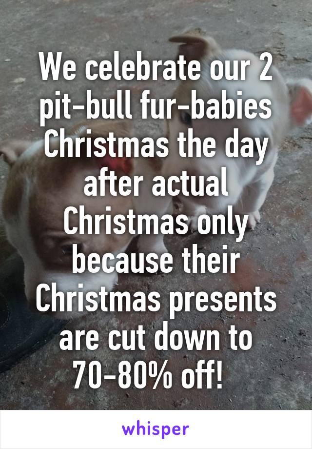 We celebrate our 2 pit-bull fur-babies Christmas the day after actual Christmas only because their Christmas presents are cut down to 70-80% off!  