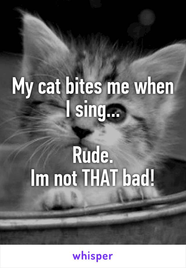 My cat bites me when I sing...

Rude.
Im not THAT bad!