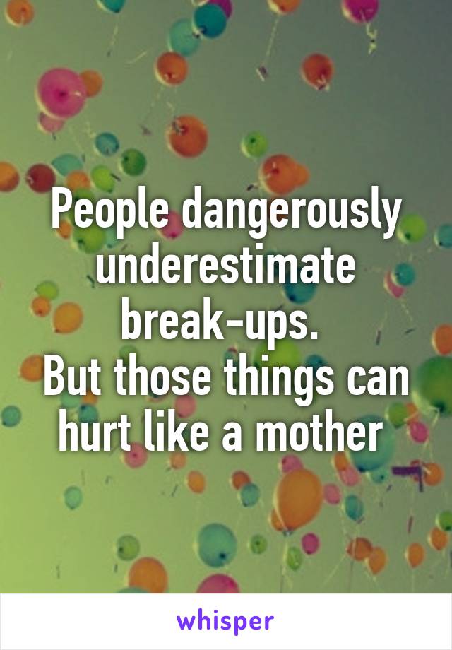 People dangerously underestimate break-ups. 
But those things can hurt like a mother 