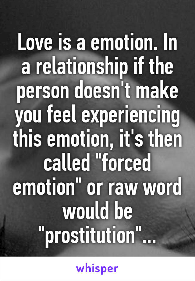 Love is a emotion. In a relationship if the person doesn't make you feel experiencing this emotion, it's then called "forced emotion" or raw word would be "prostitution"...