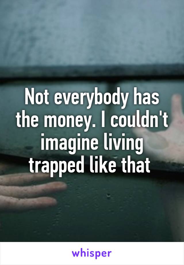 Not everybody has the money. I couldn't imagine living trapped like that 