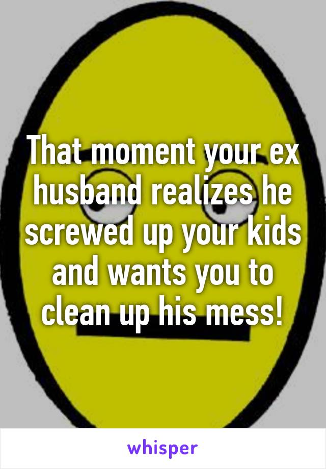 That moment your ex husband realizes he screwed up your kids and wants you to clean up his mess!