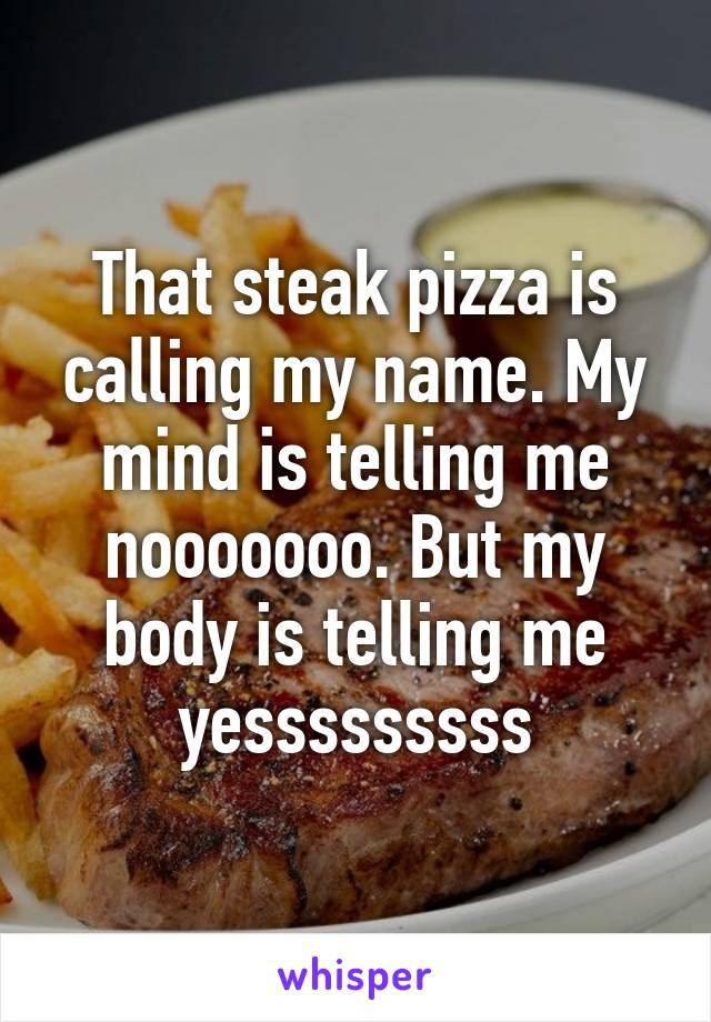 That steak pizza is calling my name. My mind is telling me nooooooo. But my body is telling me yesssssssss