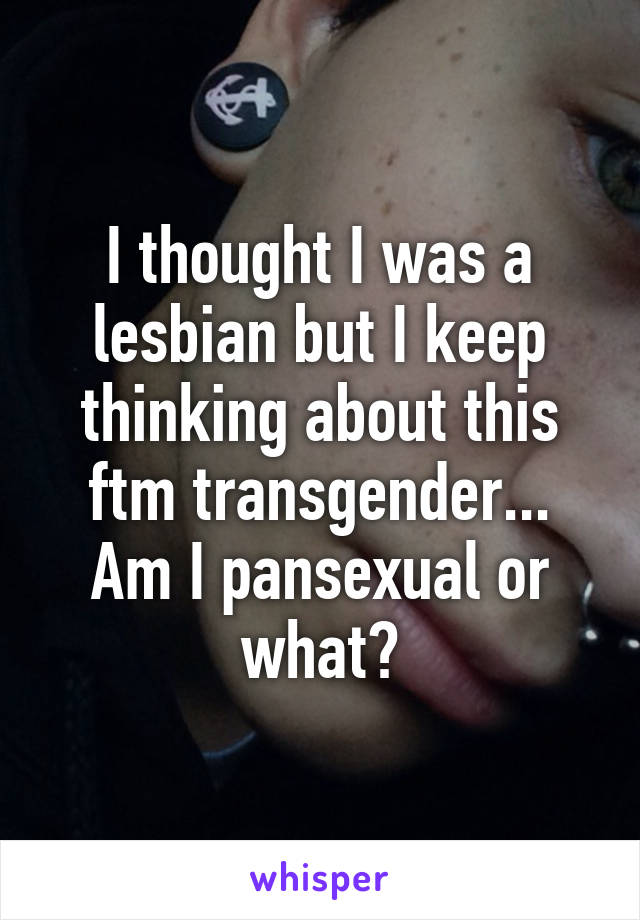 I thought I was a lesbian but I keep thinking about this ftm transgender... Am I pansexual or what?