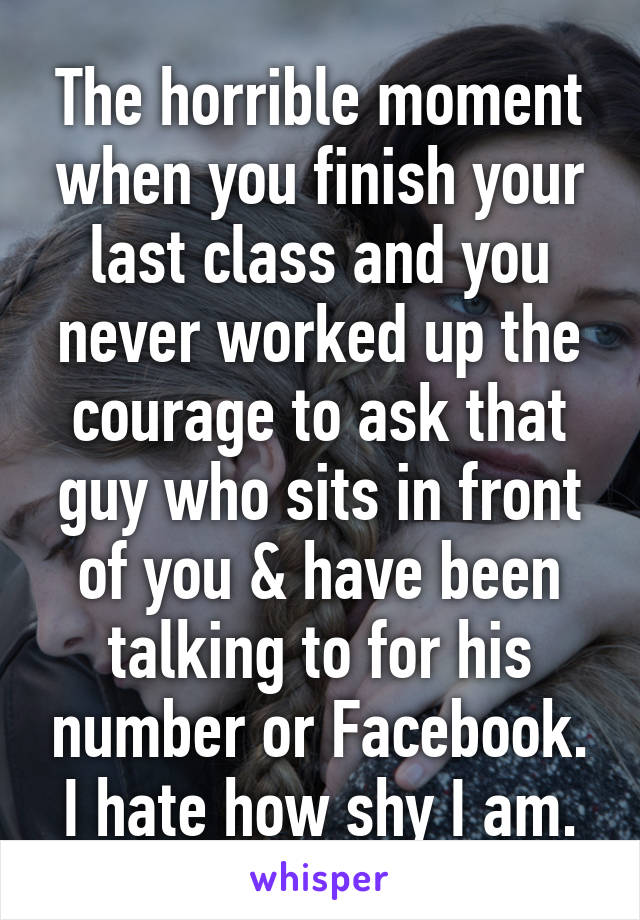 The horrible moment when you finish your last class and you never worked up the courage to ask that guy who sits in front of you & have been talking to for his number or Facebook. I hate how shy I am.