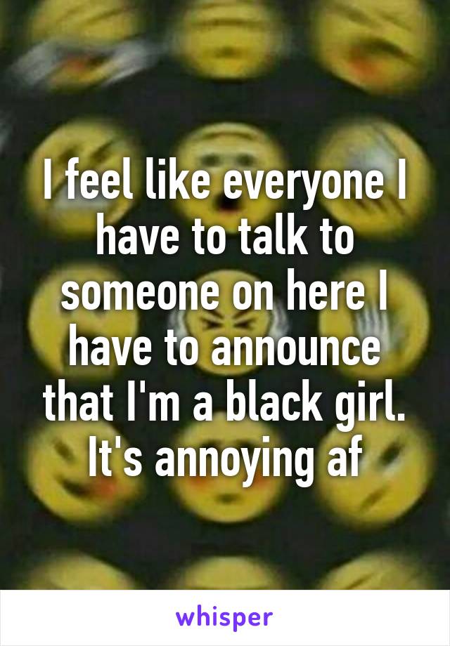 I feel like everyone I have to talk to someone on here I have to announce that I'm a black girl. It's annoying af