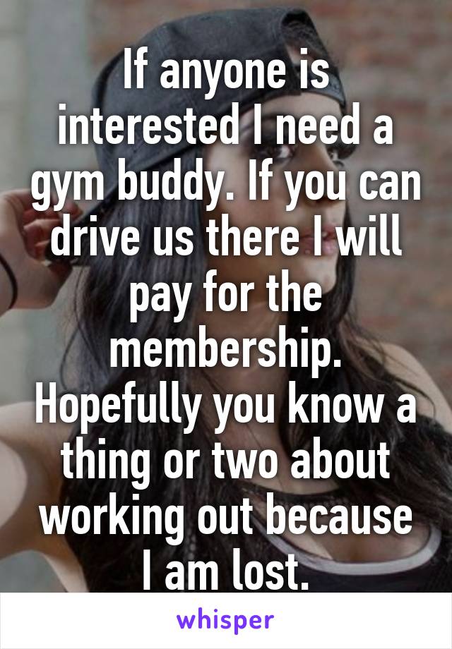 If anyone is interested I need a gym buddy. If you can drive us there I will pay for the membership. Hopefully you know a thing or two about working out because I am lost.