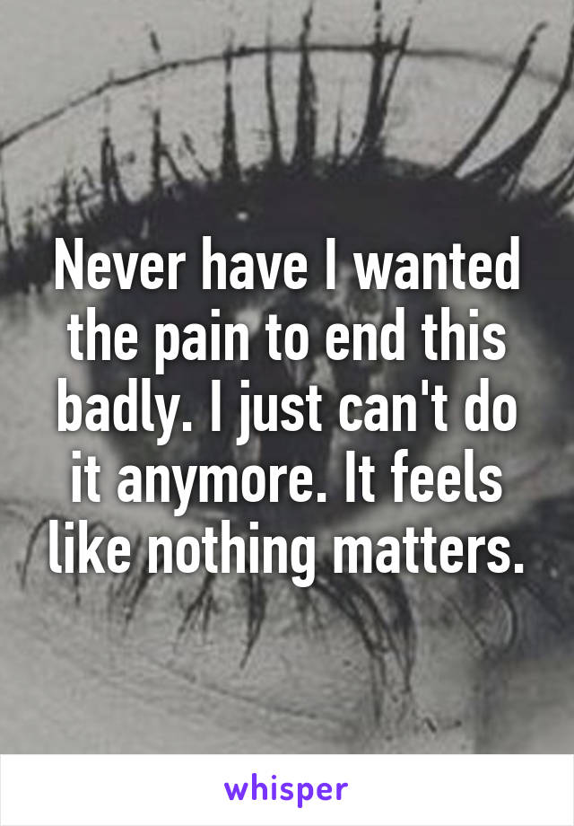 Never have I wanted the pain to end this badly. I just can't do it anymore. It feels like nothing matters.