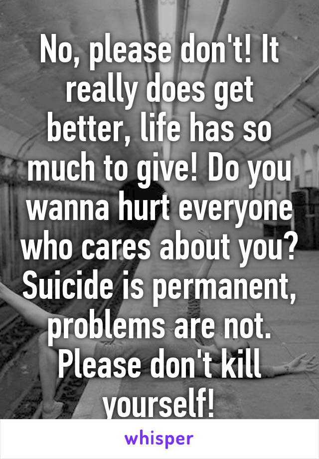 No, please don't! It really does get better, life has so much to give! Do you wanna hurt everyone who cares about you? Suicide is permanent, problems are not. Please don't kill yourself!