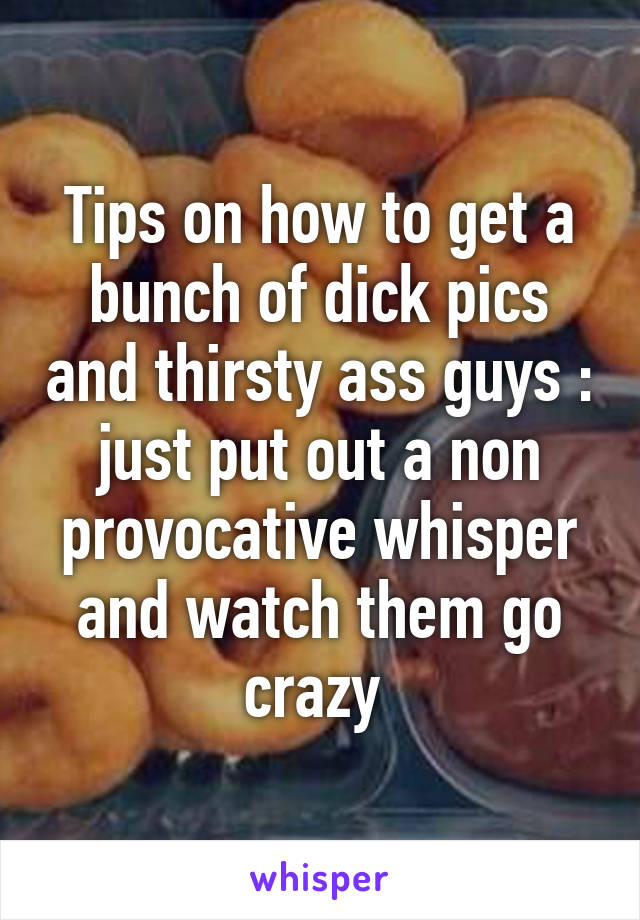 Tips on how to get a bunch of dick pics and thirsty ass guys : just put out a non provocative whisper and watch them go crazy 