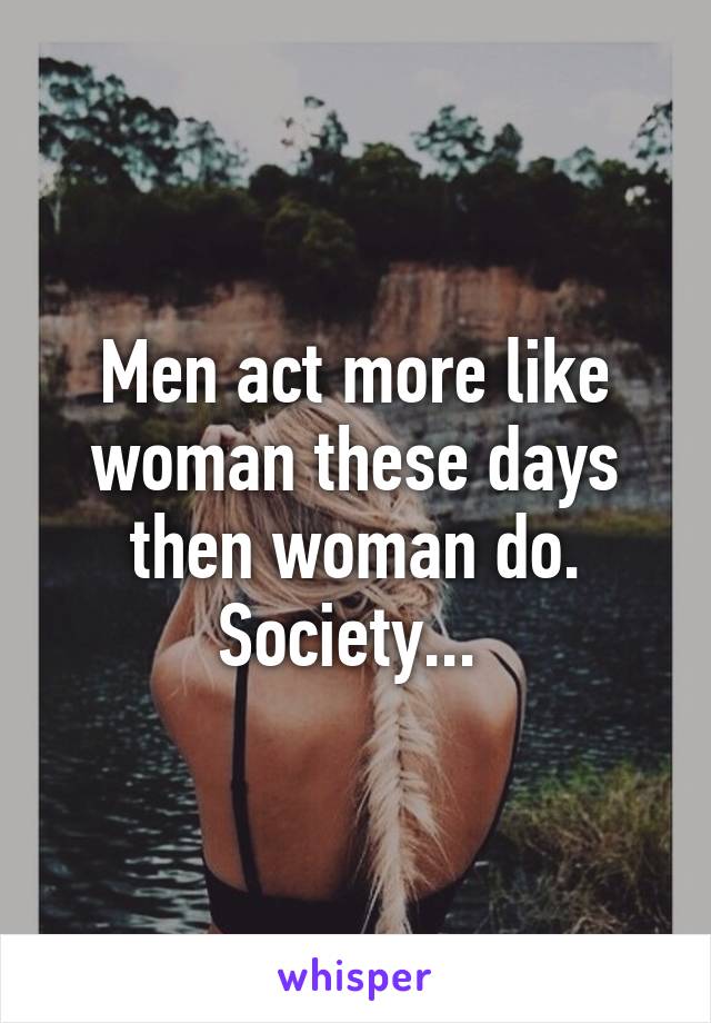 Men act more like woman these days then woman do. Society... 