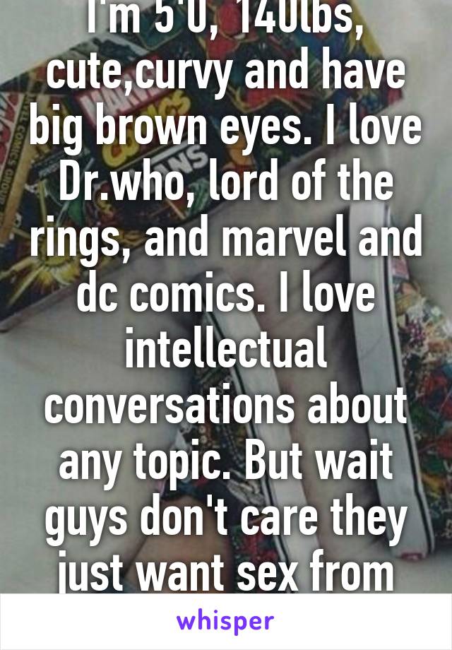 I'm 5'0, 140lbs, cute,curvy and have big brown eyes. I love Dr.who, lord of the rings, and marvel and dc comics. I love intellectual conversations about any topic. But wait guys don't care they just want sex from me nothing else -20f