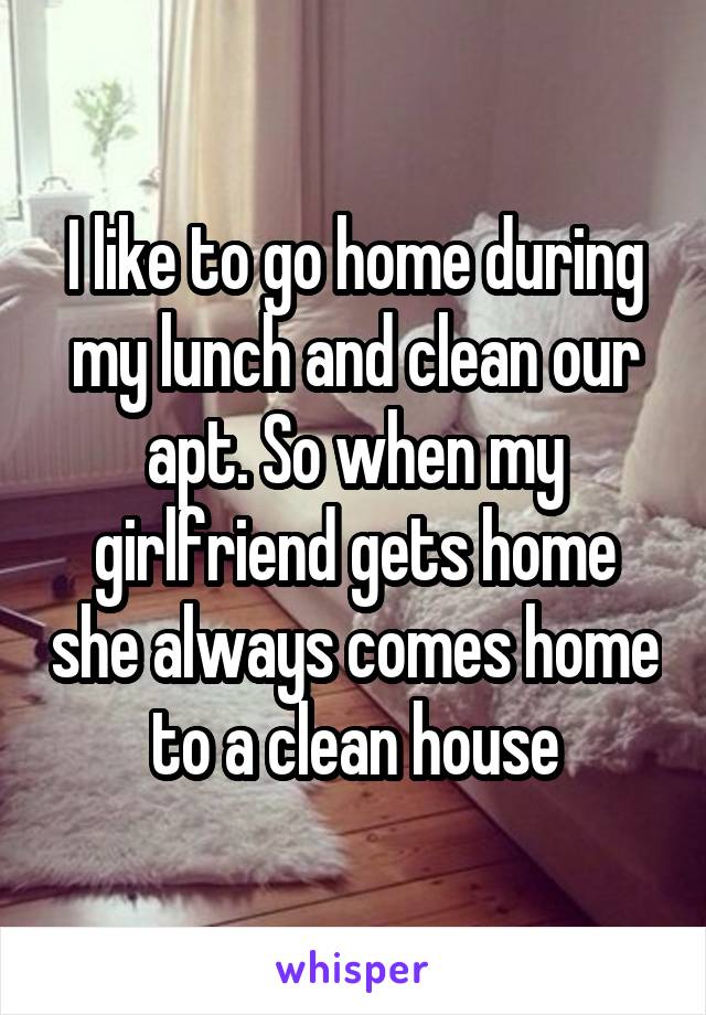 I like to go home during my lunch and clean our apt. So when my girlfriend gets home she always comes home to a clean house