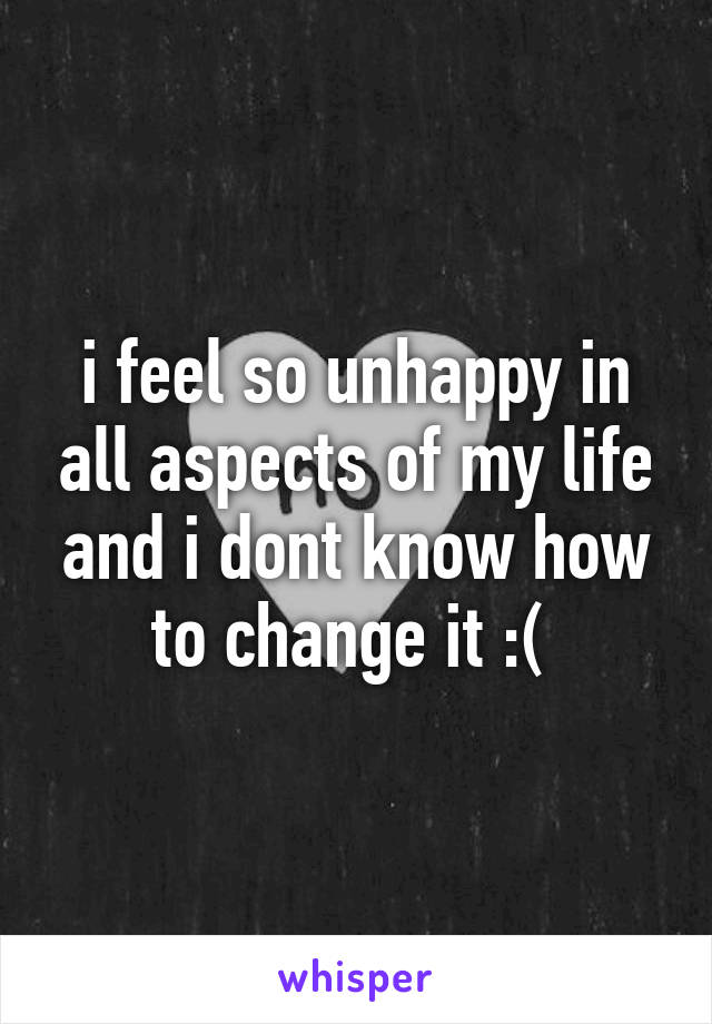 i feel so unhappy in all aspects of my life and i dont know how to change it :( 