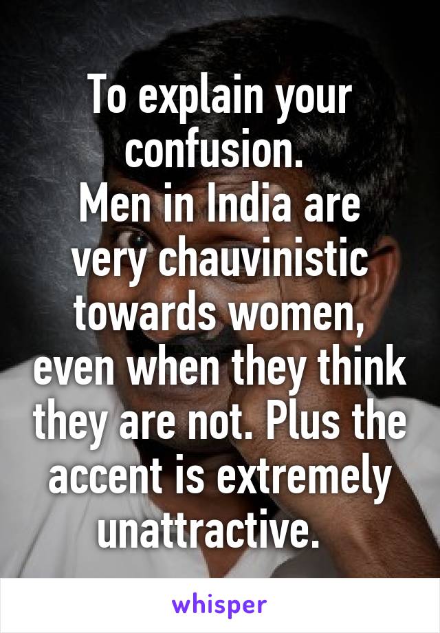 To explain your confusion. 
Men in India are very chauvinistic towards women, even when they think they are not. Plus the accent is extremely unattractive.  