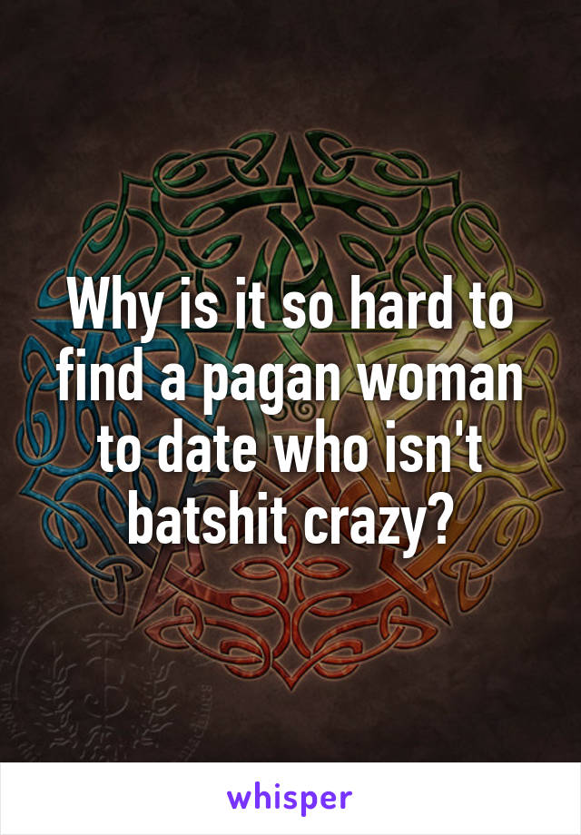 Why is it so hard to find a pagan woman to date who isn't batshit crazy?